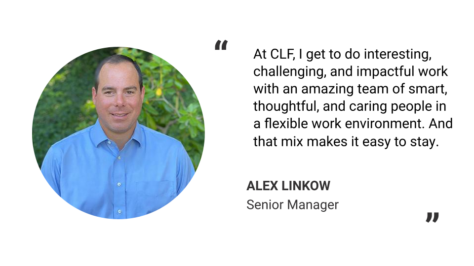 "At CLF, I get to do interesting, challenging, and impactful work with an amazing team of smart, thoughtful, and caring people in a flexible work environment. And that mix makes it easy to stay." - Alex Linkow, Senior Manager