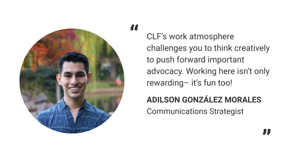 "CLF's work atmosphere challenges you to think creatively and push forward important advocacy. Working here isn't only rewarding – it's fun too!" - Adilson Gonzáles Morales, Communications Strategist
