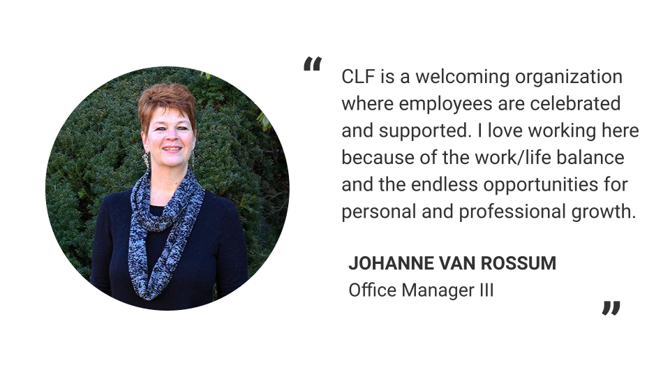 "CLF is a welcoming organization where employees are celebrated and supported. I love working here because of the work/life balance and the endless opportunities for personal and professional growth." - Johanne Van Rossum, Office Manager III