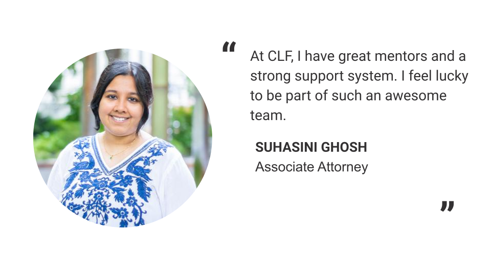 "At CLF, I have great mentors and a strong support system. I feel lucky to be part of such an awesome team." - Suhasini Ghosh, Associate Attorney