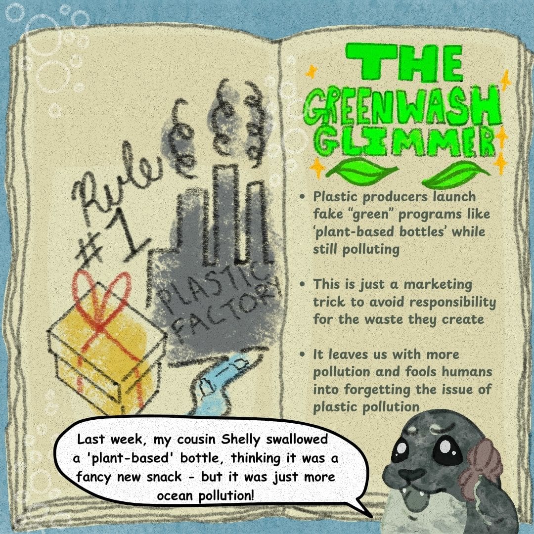 Sally the seal says, "Last week, my cousin Shelly swallowed a 'plant-based' bottle, thinking it was a fancy new snack - but it was just more ocean pollution!" The plastic playbook is opened to a page that says "Rule #1" over a picture of a plastic factory polluting a river and a gift-wrapped present. The opposing page says: "The Greenwash Glimmer -Plastic Producers launch fake "green" programs like 'plant-based' bottles' while still polluting -This is just a marketing trick to avoid responsibility for the waste they create -It leaves us with more pollution and fools humans into forgetting the issue of plastic pollution"