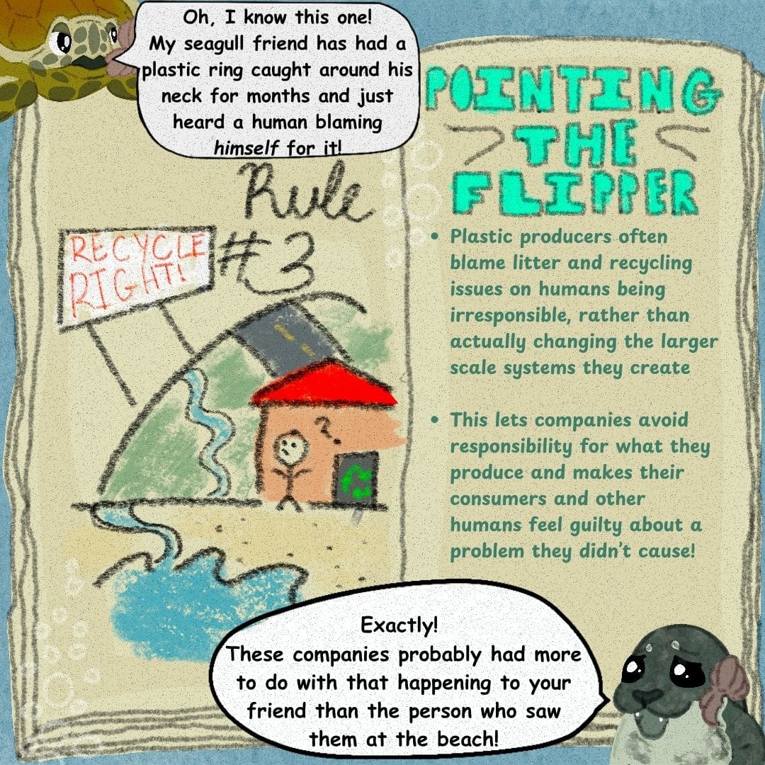 The turtle mom says, "Oh, I know this one! My seagull friend has had a plastic ring caught around his neck for months and just heard a human blaming /himself/ for it!" Sally the seal says, "Exactly! These companies probably had more to do with that happening to your friend than the person who saw them at the beach!" The plastic playbook is open to a page that says "Rule #3" over a picture of a confused person standing outside a recycling center, looking at a sign that says "Recycle right!" The opposing page says: "Pointing the Flipper -Plastic producers often blame litter and recycling issues on humans being irresponsible, rather than actually changing the larger scale systems they create. -This lets companies avoid responsibility for what they produce and makes their consumers and other humans feel guilty about a problem they didn't create!"