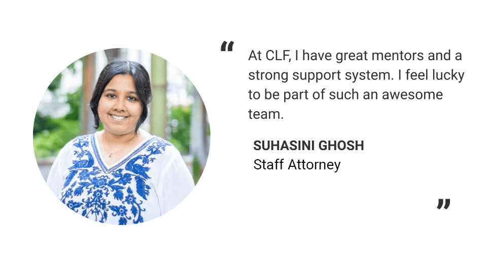 Headshot of Suhasini Ghosh. Text reads: "At CLF, I have great mentors and a strong support system. I feel lucky to be part of such an awesome team.
-Suhasini Ghosh
Staff Attorney"