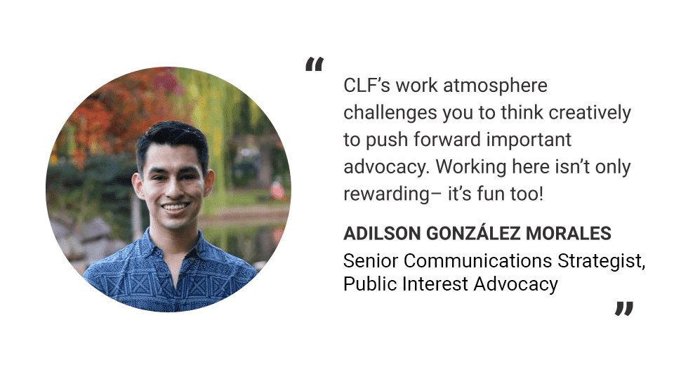 Headshot of Adilson González Morales. Text reads: "CLF's work atmosphere challenges you to think creatively to push forward important advocacy. Working here isn't only rewarding - it's fun too!" -Adilson González Morales, Senior Communications Strategist, Public Interest Advocacy