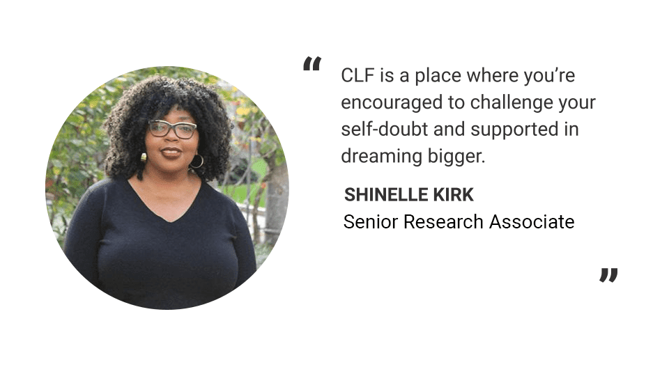 Headshot of Shinelle Kirk. Text reads: "CLF is a place where you're encouraged to challenge your self-doubt and supported in dreaming bigger." -Shinelle Kirk, Senior Research Associate